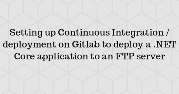 Setting up Continuous Integration/deployment on Gitlab to deploy a .NET Core application to an FTP server